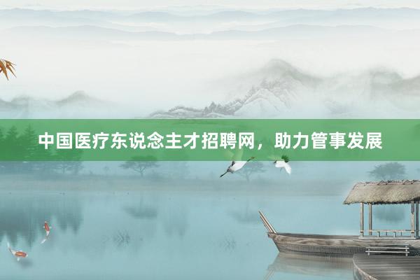 中国医疗东说念主才招聘网，助力管事发展