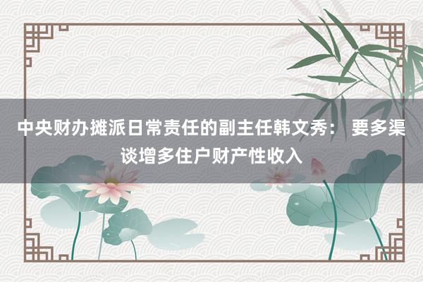 中央财办摊派日常责任的副主任韩文秀： 要多渠谈增多住户财产性收入